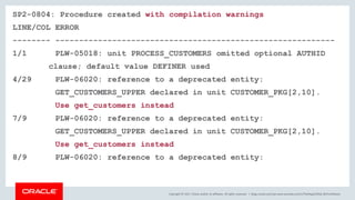Copyright © 2017, Oracle and/or its affiliates. All rights reserved. |
SP2-0804: Procedure created with compilation warnings
LINE/COL ERROR
-------- -----------------------------------------------------------
1/1 PLW-05018: unit PROCESS_CUSTOMERS omitted optional AUTHID
clause; default value DEFINER used
4/29 PLW-06020: reference to a deprecated entity:
GET_CUSTOMERS_UPPER declared in unit CUSTOMER_PKG[2,10].
Use get_customers instead
7/9 PLW-06020: reference to a deprecated entity:
GET_CUSTOMERS_UPPER declared in unit CUSTOMER_PKG[2,10].
Use get_customers instead
8/9 PLW-06020: reference to a deprecated entity:
blogs.oracle.com/sql www.youtube.com/c/TheMagicOfSQL @ChrisRSaxon
 
