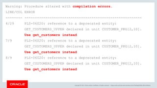 Copyright © 2017, Oracle and/or its affiliates. All rights reserved. |
Warning: Procedure altered with compilation errors.
LINE/COL ERROR
-------- --------------------------------------------------------
4/29 PLS-06020: reference to a deprecated entity:
GET_CUSTOMERS_UPPER declared in unit CUSTOMER_PKG[2,10].
Use get_customers instead
7/9 PLS-06020: reference to a deprecated entity:
GET_CUSTOMERS_UPPER declared in unit CUSTOMER_PKG[2,10].
Use get_customers instead
8/9 PLS-06020: reference to a deprecated entity:
GET_CUSTOMERS_UPPER declared in unit CUSTOMER_PKG[2,10].
Use get_customers instead
blogs.oracle.com/sql www.youtube.com/c/TheMagicOfSQL @ChrisRSaxon
 
