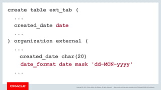 Copyright © 2017, Oracle and/or its affiliates. All rights reserved. |
create table ext_tab (
...
created_date date varchar2(20)
...
) organization external (
...
created_date char(20)
date_format date mask 'dd-MON-yyyy'
...
blogs.oracle.com/sql www.youtube.com/c/TheMagicOfSQL @ChrisRSaxon
 