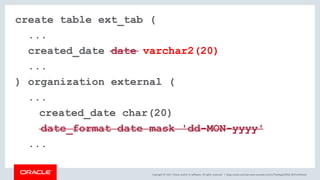Copyright © 2017, Oracle and/or its affiliates. All rights reserved. |
create table ext_tab (
...
created_date date varchar2(20)
...
) organization external (
...
created_date char(20)
date_format date mask 'dd-MON-yyyy'
...
blogs.oracle.com/sql www.youtube.com/c/TheMagicOfSQL @ChrisRSaxon
 