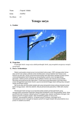 Nama : Faiqotul Abidah
Kelas : Xl-IPS3
No.Absen :12
Tenaga surya
A. Gambar
B. Pengertian
Pembangkit listrik tenaga surya adalah pembangkit listrik yang mengubah energisurya menjadi
energi listrik.
C. Proses Terbentuknya
Sistem pemusatan energi surya (concentrated solar power, CSP) menggunakan lensa
atau cermin dan sistem pelacak untuk memfokuskan energi matahari dari luasan area
tertentu ke satu titik. Panas yang terkonsentrasikan lalu digunakan sebagai sumber panas
untuk pembangkitan listrik biasa yang memanfaatkan panas untuk menggerakkan
generator. Sistem cermin parabola, lensa reflektor fresnel, dan menara surya adalah
teknologi yang paling banyak digunakan. Fluida kerja yang dipanaskan bisa digunakan
untuk menggerakan generator (turbin uap konvensional hingga mesin stirling) atau menjadi
media penyimpan panas.
Sel surya atau sel fotovoltaik adalah alat yang mengubah energi cahaya menjadi energi
listrik menggunakan efek foto elektrik. Dibuat pertama kali pada tahun 1880 oleh charles
fritts.
Pembangkit listrik tenaga surya tipe fotovoltaik adalah pembangkit listrik yang
menggunakan perbedaan tegangan akibat efek fotoelektrik untuk menghasilkan listrik. Solar
panel terdiri dari 3 lapisan, lapisan panel P di bagian atas, lapisan pembatas di tengah, dan
lapisan panel N di bagian bawah. Efek fotoelektrik adalah di mana sinar
matahari menyebabkan elektron di lapisan panel P terlepas, sehingga hal ini
menyebabkan proton mengalir ke lapisan panel N di bagian bawah dan perpindahan arus
proton ini adalah arus listrik.
 