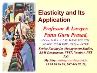Elasticity and Its
Application
Professor & Lawyer. 
Puttu Guru Prasad,
M.Com. M.B.A., L.L.B., M.Phil. PGDFTM. 
AP.SET., ICFAI TMF., (PhD) at JNTUK.
Senior Faculty for Management Studies,
S&H Department, VVIT, Nambur, NSS 
P.O
My Blog: puttuguru.blogspot.in
93 94 96 98 98, 807 444 95 39,
 