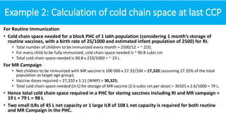 Example 2: Calculation of cold chain space at last CCP
For Routine Immunization
• Cold chain space needed for a block PHC of 1 lakh population (considering 1 month’s storage of
routine vaccines, with a birth rate of 25/1000 and estimated infant population of 2500) for RI.
• Total number of children to be immunized every month = 2500/12 = ~ 210;
• For every child to be fully immunized, cold chain space needed is ~ 90.8 cubic cm
• Total cold chain space needed is 90.8 x 210/1000 = ~ 19 L.
For MR Campaign
• Net children to be immunized with MR vaccine is 100 000 x 27.32/100 = 27,320 (assuming 27.32% of the total
population as target age group);
• Vaccine doses required = 27,320 x 1.11 (WMF) = 30,325;
• Total cold chain space needed (in L) for storage of MR vaccine (2.6 cubic cm per dose) = 30325 x 2.6/1000 = 79 L.
• Hence total cold chain space required in a PHC for storing vaccines including RI and MR campaign =
19 L + 79 L = 98 L
• Two small ILRs of 45 L net capacity or 1 large ILR of 108 L net capacity is required for both routine
and MR Campaign in the PHC.
 