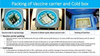 Packing of Vaccine carrier and Cold box
• Vaccine carrier packing
• Vaccine carrier-1 can be loaded with 24 vials of MR vaccine (240 doses) or 12 vials of MR vaccine(120 doses) and 12 vials of
diluents;
• Vaccine carrier-2 can be loaded with 24 vials of diluents or 12 vials of MR (120 doses) and 12 vials of diluents.
• During packing a vaccine carrier put the diluents with paper packing box or original blister packs at the centre of the vaccine
carrier and vaccine vials around it. This is to avoid diluent ampoules from coming in direct contact with frozen icepacks.
• Cold boxes
• In the absence of adequate ILRs or DFs, cold boxes can be used for storage of vaccines during a short period (2–7 days).
• Cold boxes can also be used for keeping diluents cool 24 hrs. before vaccination, if adequate space is not available in the ILR.
Vaccine vials in zip lock bags Diluents in blister packs above vaccine vials Packing of Cold box
 