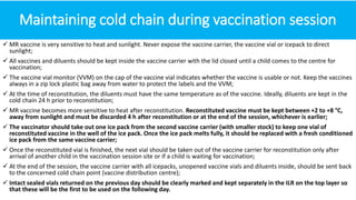 Maintaining cold chain during vaccination session
 MR vaccine is very sensitive to heat and sunlight. Never expose the vaccine carrier, the vaccine vial or icepack to direct
sunlight;
 All vaccines and diluents should be kept inside the vaccine carrier with the lid closed until a child comes to the centre for
vaccination;
 The vaccine vial monitor (VVM) on the cap of the vaccine vial indicates whether the vaccine is usable or not. Keep the vaccines
always in a zip lock plastic bag away from water to protect the labels and the VVM;
 At the time of reconstitution, the diluents must have the same temperature as of the vaccine. Ideally, diluents are kept in the
cold chain 24 h prior to reconstitution;
 MR vaccine becomes more sensitive to heat after reconstitution. Reconstituted vaccine must be kept between +2 to +8 °C,
away from sunlight and must be discarded 4 h after reconstitution or at the end of the session, whichever is earlier;
 The vaccinator should take out one ice pack from the second vaccine carrier (with smaller stock) to keep one vial of
reconstituted vaccine in the well of the ice pack. Once the ice pack melts fully, it should be replaced with a fresh conditioned
ice pack from the same vaccine carrier;
 Once the reconstituted vial is finished, the next vial should be taken out of the vaccine carrier for reconstitution only after
arrival of another child in the vaccination session site or if a child is waiting for vaccination;
 At the end of the session, the vaccine carrier with all icepacks, unopened vaccine vials and diluents inside, should be sent back
to the concerned cold chain point (vaccine distribution centre);
 Intact sealed vials returned on the previous day should be clearly marked and kept separately in the ILR on the top layer so
that these will be the first to be used on the following day.
 