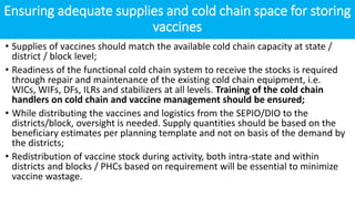 Ensuring adequate supplies and cold chain space for storing
vaccines
• Supplies of vaccines should match the available cold chain capacity at state /
district / block level;
• Readiness of the functional cold chain system to receive the stocks is required
through repair and maintenance of the existing cold chain equipment, i.e.
WICs, WIFs, DFs, ILRs and stabilizers at all levels. Training of the cold chain
handlers on cold chain and vaccine management should be ensured;
• While distributing the vaccines and logistics from the SEPIO/DIO to the
districts/block, oversight is needed. Supply quantities should be based on the
beneficiary estimates per planning template and not on basis of the demand by
the districts;
• Redistribution of vaccine stock during activity, both intra-state and within
districts and blocks / PHCs based on requirement will be essential to minimize
vaccine wastage.
 