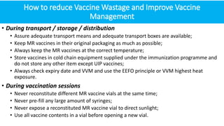 How to reduce Vaccine Wastage and Improve Vaccine
Management
• During transport / storage / distribution
• Assure adequate transport means and adequate transport boxes are available;
• Keep MR vaccines in their original packaging as much as possible;
• Always keep the MR vaccines at the correct temperature;
• Store vaccines in cold chain equipment supplied under the immunization programme and
do not store any other item except UIP vaccines;
• Always check expiry date and VVM and use the EEFO principle or VVM highest heat
exposure.
• During vaccination sessions
• Never reconstitute different MR vaccine vials at the same time;
• Never pre-fill any large amount of syringes;
• Never expose a reconstituted MR vaccine vial to direct sunlight;
• Use all vaccine contents in a vial before opening a new vial.
 
