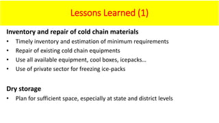Lessons Learned (1)
Inventory and repair of cold chain materials
• Timely inventory and estimation of minimum requirements
• Repair of existing cold chain equipments
• Use all available equipment, cool boxes, icepacks…
• Use of private sector for freezing ice-packs
Dry storage
• Plan for sufficient space, especially at state and district levels
 