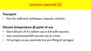 Lessons Learned (2)
Transport
• Plan for sufficient cold boxes, icepacks, vehicles
Diluent temperature @ point of use
• Store diluent 24 hrs before use in ILR with vaccines
• One reconstituted MR vaccine vial at a time
• Fill syringes as you vaccinate (no pre-filling of syringes)
 