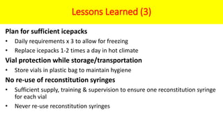 Lessons Learned (3)
Plan for sufficient icepacks
• Daily requirements x 3 to allow for freezing
• Replace icepacks 1-2 times a day in hot climate
Vial protection while storage/transportation
• Store vials in plastic bag to maintain hygiene
No re-use of reconstitution syringes
• Sufficient supply, training & supervision to ensure one reconstitution syringe
for each vial
• Never re-use reconstitution syringes
 