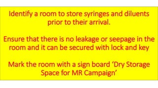 Identify a room to store syringes and diluents
prior to their arrival.
Ensure that there is no leakage or seepage in the
room and it can be secured with lock and key
Mark the room with a sign board ‘Dry Storage
Space for MR Campaign’
 