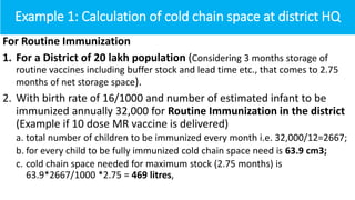 Example 1: Calculation of cold chain space at district HQ
For Routine Immunization
1. For a District of 20 lakh population (Considering 3 months storage of
routine vaccines including buffer stock and lead time etc., that comes to 2.75
months of net storage space).
2. With birth rate of 16/1000 and number of estimated infant to be
immunized annually 32,000 for Routine Immunization in the district
(Example if 10 dose MR vaccine is delivered)
a. total number of children to be immunized every month i.e. 32,000/12=2667;
b. for every child to be fully immunized cold chain space need is 63.9 cm3;
c. cold chain space needed for maximum stock (2.75 months) is
63.9*2667/1000 *2.75 = 469 litres,
 