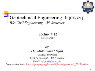 1
Geotechnical Engineering–II [CE-321]
BSc Civil Engineering – 5th Semester
by
Dr. Muhammad Irfan
Assistant Professor
Civil Engg. Dept. – UET Lahore
Email: mirfan1@msn.com
Lecture Handouts: https://groups.google.com/d/forum/geotech-ii_2015session
Lecture # 12
13-Oct-2017
 