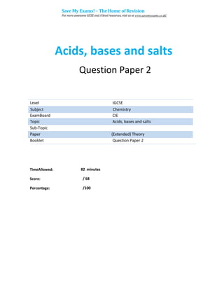 Acids, bases and salts
Question Paper 2
Level IGCSE
ExamBoard CIE
Topic Acids, bases and salts
Sub-Topic
Paper (Extended) Theory
Booklet Question Paper 2
82 minutes
/ 68
TimeAllowed:
Score:
Percentage: /100
Subject Chemistry
Save My Exams! – The Home of Revision
For more awesome GCSE and A level resources, visit us at www.savemyexams.co.uk/
 