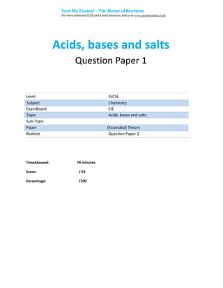 Acids, bases and salts
Question Paper 1
Level IGCSE
ExamBoard CIE
Topic Acids, bases and salts
Sub-Topic
Paper (Extended) Theory
Booklet Question Paper 1
78 minutes
/ 65
TimeAllowed:
Score:
Percentage: /100
Subject Chemistry
Save My Exams! – The Home of Revision
For more awesome GCSE and A level resources, visit us at www.savemyexams.co.uk/
 