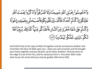 And hold firmly to the rope of Allah all together and do not become divided. And
remember the favor of Allah upon you - when you were enemies and He brought
your hearts together and you became, by His favor, brothers. And you were on
the edge of a pit of the Fire, and He saved you from it. Thus does Allah make
clear to you His verses that you may be guided. (Ale-Imran:103)
 