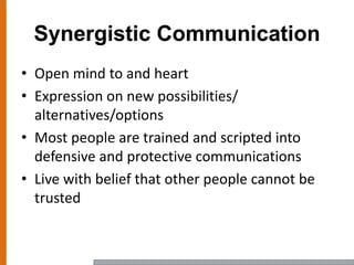 Synergistic Communication
• Open mind to and heart
• Expression on new possibilities/
alternatives/options
• Most people are trained and scripted into
defensive and protective communications
• Live with belief that other people cannot be
trusted
 
