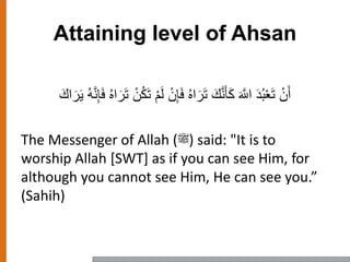 Attaining level of Ahsan
ْ‫ن‬َ‫أ‬ْ‫م‬َ‫ل‬ ْ‫ن‬ِ‫إ‬َ‫ف‬ ُ‫ه‬‫ا‬َ‫ر‬َ‫ت‬ َ‫ك‬‫ه‬‫ن‬َ‫أ‬َ‫ك‬ َ ‫ه‬‫اَّلل‬ َ‫د‬ُ‫ب‬ْ‫ع‬َ‫ت‬ُ‫ه‬‫ه‬‫ن‬ِ‫إ‬َ‫ف‬ ُ‫ه‬‫ا‬َ‫ر‬َ‫ت‬ ْ‫ن‬ُ‫ك‬َ‫ت‬َ‫اك‬َ‫ر‬َ‫ي‬
The Messenger of Allah (‫)ﷺ‬ said: "It is to
worship Allah [SWT] as if you can see Him, for
although you cannot see Him, He can see you.”
(Sahih)
 