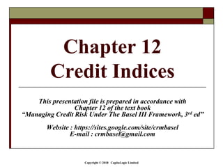 Copyright © 2018 CapitaLogic Limited
Chapter 12
Credit Indices
This presentation file is prepared in accordance with
Chapter 12 of the text book
“Managing Credit Risk Under The Basel III Framework, 3rd ed”
Website : https://sites.google.com/site/crmbasel
E-mail : crmbasel@gmail.com
 