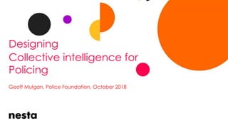 Designing
Collective intelligence for
Policing
Geoff Mulgan, Police Foundation, October 2018
 