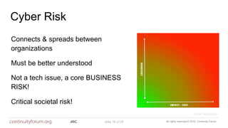 All rights reserved © 2018 Continuity ForumJISC slide 18 of 29
Cyber Risk
Must be better understood
Connects & spreads between
organizations
Not a tech issue, a core BUSINESS
RISK!
Cyber essentials
Critical societal risk!
 