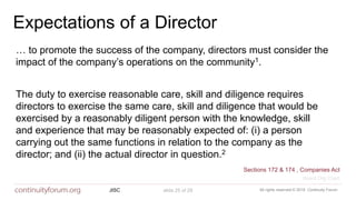 All rights reserved © 2018 Continuity ForumJISC slide 25 of 29
Expectations of a Director
… to promote the success of the company, directors must consider the
impact of the company’s operations on the community1.
The duty to exercise reasonable care, skill and diligence requires
directors to exercise the same care, skill and diligence that would be
exercised by a reasonably diligent person with the knowledge, skill
and experience that may be reasonably expected of: (i) a person
carrying out the same functions in relation to the company as the
director; and (ii) the actual director in question.2
Sections 172 & 174 , Companies Act
Board Org Chart
 