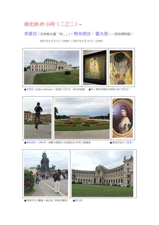 維也納 45 小時（二之二）~
美景宮（克林姆名畫「吻」...）、熊布朗宮、霍夫堡（…茜茜博物館）
2018 年 6 月 13 日（18:00）~ 2018 年 6 月 15 日（15:00）
▲美景宮（Schloss Belvedere）落成於 1723 年，現為美術館 ▲吻（奧地利畫家克林姆 1901 年作品）
▲熊布朗宮，1996 年，被聯合國教科文組織納為~世界人類遺產 ▲奧地利皇后（茜茜）
▲特瑞莎女王雕像（維也納. 特瑞莎廣場） ▲霍夫堡
 