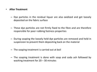 • After Treatment
– Dye particles in the residual liquor are also oxidized and get loosely
deposited on the fabric surface
– These dye particles are not firmly fixed to the fibre and are therefore
responsible for poor rubbing fastness properties
– During soaping the loosely held dye particles are removed and held in
suspension to prevent them depositing back on the material
– The soaping treatment is carried out at boil
– The soaping treatment is done with soap and soda ash followed by
washing treatment for 20 – 30 minutes
 