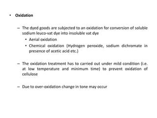 • Oxidation
– The dyed goods are subjected to an oxidation for conversion of soluble
sodium leuco-vat dye into insoluble vat dye
• Aerial oxidation
• Chemical oxidation (Hydrogen peroxide, sodium dichromate in
presence of acetic acid etc.)
– The oxidation treatment has to carried out under mild condition (i.e.
at low temperature and minimum time) to prevent oxidation of
cellulose
– Due to over-oxidation change in tone may occur
 