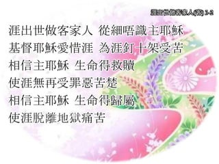 涯出世做客家人 從細唔識主耶穌
基督耶穌愛惜涯 為涯釘十架受苦
相信主耶穌 生命得救贖
使涯無再受罪惡苦楚
相信主耶穌 生命得歸屬
使涯脫離地獄痛苦
涯出世做客家人(客) 3-2
 