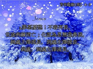 3.罪惡憂愁！不容再長，
世途荊棘消亡；化詛為恩無遠弗屆，
到處主澤流長，到處主澤流長，
到處，到處主澤流長。
普世歡騰(華) 4-3
 