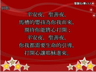 聖誕心(華) 3-3
副歌:
平安夜，聖善夜，
馬槽的嬰孩為你我而來，
期待你能將心打開；
平安夜，聖善夜，
你我都需要生命的引導，
打開心讓耶穌進來。
 