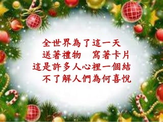 全世界為了這一天
送著禮物 寫著卡片
這是許多人心裡一個結
不了解人們為何喜悅
 