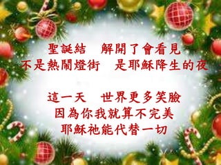 聖誕結 解開了會看見
不是熱鬧燈街 是耶穌降生的夜
這一天 世界更多笑臉
因為你我就算不完美
耶穌祂能代替一切
 