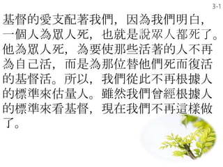 基督的愛支配著我們，因為我們明白，
一個人為眾人死，也就是說眾人都死了。
他為眾人死，為要使那些活著的人不再
為自己活，而是為那位替他們死而復活
的基督活。所以，我們從此不再根據人
的標準來估量人。雖然我們曾經根據人
的標準來看基督，現在我們不再這樣做
了。
3-1
 