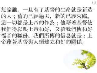 無論誰，一旦有了基督的生命就是新造
的人；舊的已經過去，新的已經來臨。
這一切都是上帝的作為；他藉著基督使
我們得以跟上帝和好，又給我們傳和好
福音的職份。我們所傳的信息就是：上
帝藉著基督與人類建立和好的關係。
3-2
 