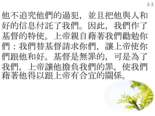 他不追究他們的過犯，並且把他與人和
好的信息付託了我們。因此，我們作了
基督的特使。上帝親自藉著我們勸勉你
們：我們替基督請求你們，讓上帝使你
們跟他和好。基督是無罪的，可是為了
我們，上帝讓他擔負我們的罪，使我們
藉著他得以跟上帝有合宜的關係。
3-3
 