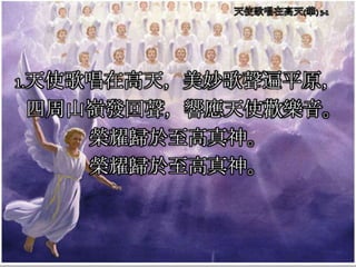 1.天使歌唱在高天，美妙歌聲遍平原，
四周山嶺發回聲，響應天使歡樂音。
榮耀歸於至高真神。
榮耀歸於至高真神。
 