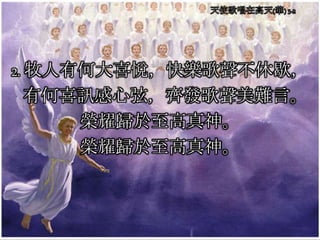 2. 牧人有何大喜悅，快樂歌聲不休歇，
有何喜訊感心弦，齊發歌聲美難言。
榮耀歸於至高真神。
榮耀歸於至高真神。
 