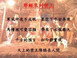 耶穌來到世上
寒風中夜不成眠 星空下平安再現
馬槽裡可愛容顏 帶來了永恆春天
千古的預言 如今都實現
天上的君王降臨在人間
 