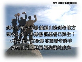 到各山嶺去傳揚 越過山崗到各地方
到各山嶺上去傳揚 說基督已降生！
1.有牧羊人在野地 夜間看守群羊
忽然自天上照耀 極聖潔的亮光
 