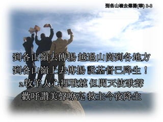 到各山嶺去傳揚 越過山崗到各地方
到各山嶺上去傳揚 說基督已降生！
2.牧羊人心裡戰兢 但聞天使歌聲
歡呼讚美聲嘹亮 救主今夜降生
 