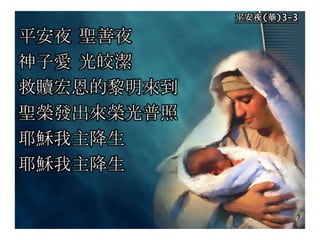 平安夜(華)3-3
平安夜 聖善夜
神子愛 光皎潔
救贖宏恩的黎明來到
聖榮發出來榮光普照
耶穌我主降生
耶穌我主降生
 