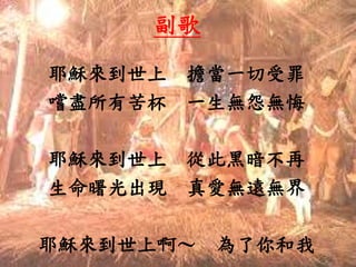 耶穌來到世上 擔當一切受罪
嚐盡所有苦杯 一生無怨無悔
耶穌來到世上 從此黑暗不再
生命曙光出現 真愛無遠無界
耶穌來到世上啊～ 為了你和我
副歌
 