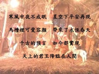 寒風中夜不成眠 星空下平安再現
馬槽裡可愛容顏 帶來了永恆春天
千古的預言 如今都實現
天上的君王降臨在人間
 