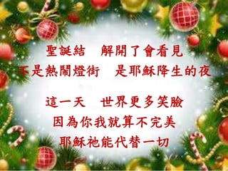聖誕結 解開了會看見
不是熱鬧燈街 是耶穌降生的夜
這一天 世界更多笑臉
因為你我就算不完美
耶穌祂能代替一切
 