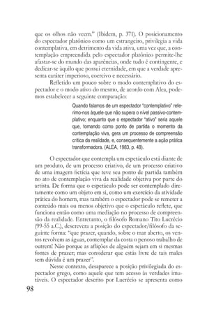 98
que os olhos não veem.” (Ibidem, p. 371). O posicionamento
do espectador platônico como um estrangeiro, privilegia a vida
contemplativa, em detrimento da vida ativa, uma vez que, a con-
templação empreendida pelo espectador platônico permite-lhe
afastar-se do mundo das aparências, onde tudo é contingente, e
dedicar-se àquilo que possui eternidade, em que a verdade apre-
senta caráter imperioso, coercivo e necessário.
Refletido um pouco sobre o modo contemplativo do es-
pectador e o modo ativo do mesmo, de acordo com Alea, pode-
mos estabelecer a seguinte comparação:
Quando falamos de um espectador “contemplativo” refe-
rimo-nos àquele que não supera o nível passivo-contem-
plativo; enquanto que o espectador “ativo” seria aquele
que, tomando como ponto de partida o momento da
contemplação viva, gera um processo de compreensão
crítica da realidade, e, consequentemente a ação prática
transformadora. (ALEA, 1983, p. 48).
O espectador que contempla um espetáculo está diante de
um produto, de um processo criativo, de um processo criativo
de uma imagem fictícia que teve seu ponto de partida também
no ato de contemplação viva da realidade objetiva por parte do
artista. De forma que o espetáculo pode ser contemplado dire-
tamente como um objeto em si, como um exercício da atividade
prática do homem, mas também o espectador pode se remeter a
conteúdo mais ou menos objetivo que o espetáculo reflete, que
funciona então como uma mediação no processo de compreen-
são da realidade. Entretanto, o filósofo Romano Tito Lucrécio
(99-55 a.C.), descrevera a posição do espectador/filósofo da se-
guinte forma: “que prazer, quando, sobre o mar aberto, os ven-
tos revolvem as águas, contemplar da costa o penoso trabalho de
outrem! Não porque as aflições de alguém sejam em si mesmas
fontes de prazer; mas considerar que estás livre de tais males
sem dúvida é um prazer”.
Nesse contexto, desaparece a posição privilegiada do es-
pectador grego, como aquele que tem acesso às verdades imu-
táveis. O espectador descrito por Lucrécio se apresenta como
 