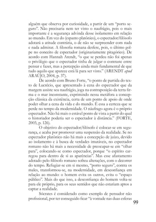 99
alguém que observa por curiosidade, a partir de um “porto se-
guro”. Não precisaria nem ter visto o naufrágio, pois o mais
importante é a segurança advinda desse isolamento em relação
ao mundo. Em vez do (espanto platônico), o espectador/filósofo
adotará a atitude contrária, o de não se surpreender com nada
e nada admirar. A filosofia romana desfere, pois, o último gol-
pe no conceito de espectador (originariamente pitagórico). De
acordo com Hannah Arendt, “o que se perdeu não foi apenas
o privilégio que o espectador tinha de julgar o contraste entre
pensar e fazer, mas a percepção ainda mais fundamental de que
tudo aquilo que aparece está lá para ser visto.” (ARENDT apud
ARAÚJO, 2004, p. 37).
De acordo com Bruno Forte, “o ponto de partida do tex-
to de Lucrécio, que apresentado à cena do espectador que da
margem assiste seu naufrágio, joga na contraposição da terra fir-
ma e o mar inconstante, exprimindo nessa metáfora a concep-
ção clássica da existência, certa de um ponto de apoio de onde
poder olhar a cena da vida e do mundo. É essa a certeza que se
perde no tempo da modernidade. O náufrago agora é o próprio
espectador. Não há mais o estável ponto de vista a partir do qual
o historiador poderia ser o espectador à distância.” (FORTE,
2003, p. 126).
O objetivo do espectador/filósofo é colocar-se em segu-
rança, e acaba por promover uma suspensão da realidade. Se no
espectador platônico não há mais a concepção de juízo, devido
ao isolamento e à busca de verdades imutáveis, no espectador
romano não há mais a necessidade de preocupar-se em “olhar
para”, colocando-se como espectador, porque “o espírito car-
regou para dentro de si as aparências”. Mas esse afastamento
adotado pelo filósofo romano sofreu alterações, com o decorrer
do tempo. Refugiar-se em si mesmo, “porto seguro”, contra os
males, transformou-se, na modernidade, em desconfiança em
relação ao mundo: o homem evita os outros, evita o “espaço
público”. Mais do que isso, a desconfiança do homem volta-se
para ele próprio, para os seus sentidos que não estariam aptos a
captar a realidade.
Sócrates é considerado como exemplo de pensador não
profissional, por ter conseguido ficar “à vontade nas duas esferas
 