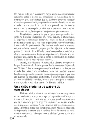100
[do pensar e do agir], do mesmo modo como nós avançamos e
recuamos entre o mundo das aparências e a necessidade de re-
fletir sobre ele”. Isso implica que, ao contrário do que a tradição
filosófica quer reafirmar, a apreensão da verdade não se faz no
mundo em repouso. É necessário compreender o mundo em
que se vive, marcado pelo movimento, ao mesmo tempo em que
o Eu torna-se vigilante quanto aos próprios pensamentos.
Concluindo, percebe-se que a figura do espectador pre-
sente na filosofia tradicional em geral, implica o afastamento
do espetáculo para poder contemplar todos os detalhes, implica
numa retirada do agir, mas não implica uma quietude própria
à atividade do pensamento. Do mesmo modo que o especta-
dor, como homem teórico, espera que lhe seja proporcionado o
prazer do espetáculo, o filósofo também como homem teórico,
olha o mundo como se fosse um espetáculo. O filósofo é o es-
pectador consciente de si, que se torna o espectador do mundo
e afirma ser este o maior prazer possível.
Assim, em Pitágoras o espectador observa o espetácu-
lo que é apresentado, há um prazer desinteressado e imparcial;
em Platão a ênfase é no espectador/filósofo que se retira para o
mundo das ideias, e se afasta da multidão; em Lucrécio as qua-
lidades do espectador nem são mencionadas, porque o que está
em questão é a segurança do filósofo. É a partir da constatação
de uma pluralidade socrática, interna, que se recupera o conceito
e a função do espectador, dentro da filosofia política.
Uma visão moderna do teatro e do
espectador
Existem vários eventos que caracterizam o surgimento
da modernidade, como por exemplo, a expansão marítima, a re-
forma, a invenção do telescópio entre outros descobrimentos
que fizeram com que os segredos do universo fossem revela-
dos à cognição humana. Nessa inversão entre contemplação e
ação, a primeira perde sua superioridade em relação a segunda.
É importante destacar que a verdade buscada através da con-
templação efetuada pelo espectador tradicional, não é aceita pela
modernidade.
 