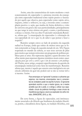 101
Assim, uma das características do teatro moderno e mais
concretamente do espectador é a pretensa inversão da concep-
ção entre espectador tradicional como sujeito passivo e fascina-
do por aquilo que observa, para espectador como sujeito ativo,
inquieto, crítico e reflexivo, ou seja, a inversão entre a contem-
plação passiva e a ação, que mudou de forma definitiva a visão
do universo em geral e das suas particularidades, principalmente
no que tange às artes cênicas em geral, o teatro, a performance,
a dança e a música. Em sua obra O espectador emancipado, Ranciè-
re, afirma que “a emancipação do espectador é a afirmação da
sua capacidade de ver o que vê, de saber o que pensar e fazer a
respeito”.
Rancière sempre esteve ao lado de posições da esquerda
radical na Europa, ainda que crítico de muitos erros que se fo-
ram cometendo ao longo da segunda metade do séc. XX. Figura
respeitada no mundo da cultura, as suas teses servem de pilar
para muitos que tentam reinventar um programa de políticas pú-
blicas para as artes. Ele representa alguém a quem devemos um
olhar atento para repensar algumas temáticas atuais como: eman-
cipação; para que serve a arte?; o que é isto do consenso e arte politiza-
da? Porém, nesse artigo, ocuparei especificamente da questão da
emancipação intelectual como fator de transformação. Rancière
afirma que, mestre é aquele que encerra uma inteligência em um
círculo arbitrário da qual não poderá sair se não se tornar útil a
si mesmo. Assim:
Para emancipar um “ignorante” é preciso o suficiente que
sejamos, nos mesmos, emancipados; isso é, conscien-
tes do verdadeiro poder do espírito humano. O ignorante
aprenderá sozinho o que o mestre ignora, se o mestre
acredita que ele o pode, e o obriga a utilizar sua capa-
cidade: círculo da potência homólogo a esse círculo da
impotência que ligava o aluno ao explicador do velho mé-
todo. (RANCIÈRE, 2010, p. 34).
De certa forma, a figura do espectador, está intrinseca-
mente associada a do filósofo que herdamos da tradição filosófi-
ca, porém, a decadência dessa figura, na tradição filosófica, está
 